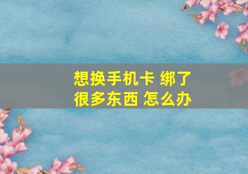 想换手机卡 绑了很多东西 怎么办